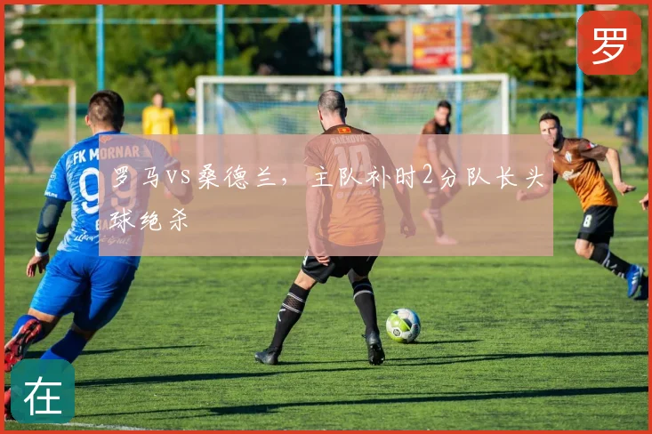 罗马vs桑德兰,主队补时2分队长头球绝杀